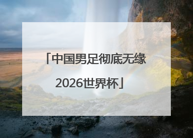 中国男足彻底无缘2026世界杯