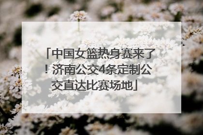 中国女篮热身赛来了！济南公交4条定制公交直达比赛场地