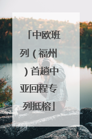 中欧班列（福州）首趟中亚回程专列抵榕