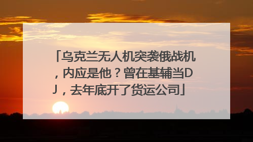 乌克兰无人机突袭俄战机，内应是他？曾在基辅当DJ，去年底开了货运公司