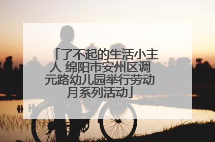 了不起的生活小主人 绵阳市安州区调元路幼儿园举行劳动月系列活动