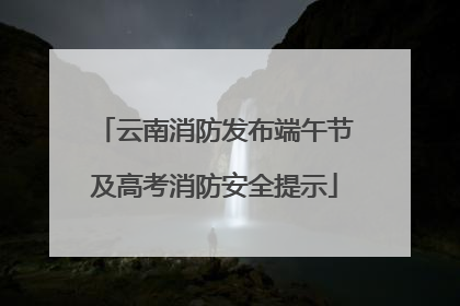 云南消防发布端午节及高考消防安全提示
