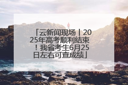 云新闻现场丨2025年高考顺利结束！我省考生6月25日左右可查成绩