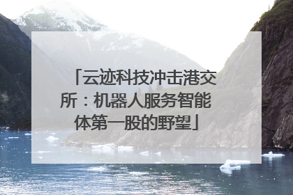 云迹科技冲击港交所：机器人服务智能体第一股的野望