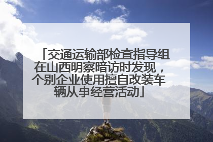交通运输部检查指导组在山西明察暗访时发现，个别企业使用擅自改装车辆从事经营活动