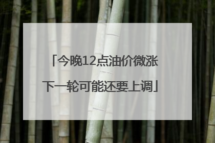 今晚12点油价微涨 下一轮可能还要上调