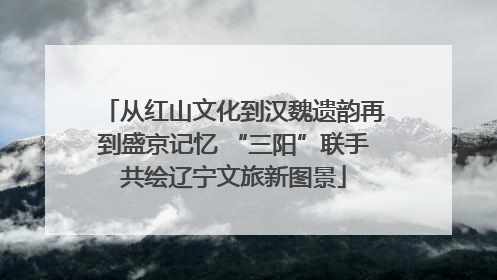 从红山文化到汉魏遗韵再到盛京记忆 “三阳”联手共绘辽宁文旅新图景