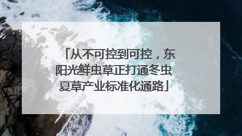 从不可控到可控，东阳光鲜虫草正打通冬虫夏草产业标准化通路