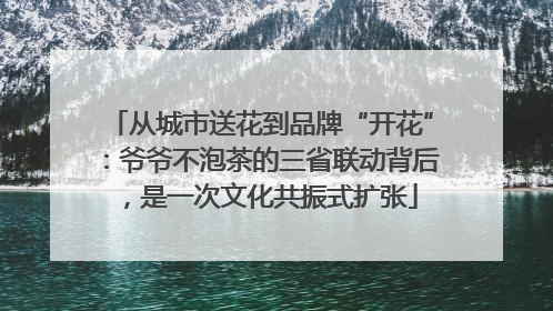 从城市送花到品牌“开花”：爷爷不泡茶的三省联动背后，是一次文化共振式扩张