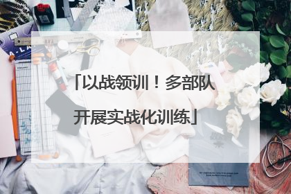 以战领训！多部队开展实战化训练