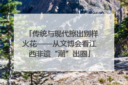 传统与现代擦出别样火花——从文博会看江西非遗“潮”出圈