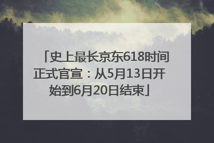 史上最长京东618时间正式官宣：从5月13日开始到6月20日结束