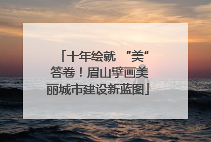 十年绘就 “美” 答卷！眉山擘画美丽城市建设新蓝图