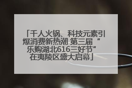 千人火锅、科技元素引爆消费新热潮 第三届“乐购湖北616三好节”在夷陵区盛大启幕