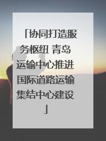 协同打造服务枢纽 青岛运输中心推进国际道路运输集结中心建设