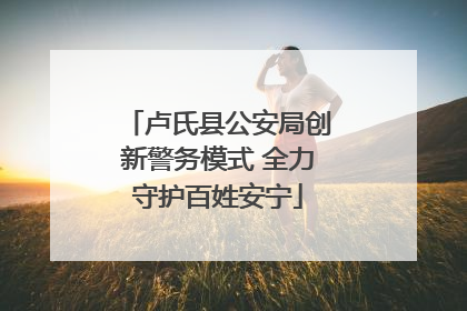 卢氏县公安局创新警务模式 全力守护百姓安宁