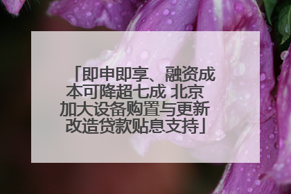 即申即享、融资成本可降超七成 北京加大设备购置与更新改造贷款贴息支持