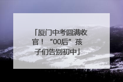 厦门中考圆满收官！“00后”孩子们告别初中