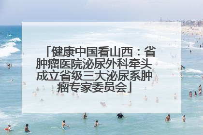 健康中国看山西：省肿瘤医院泌尿外科牵头成立省级三大泌尿系肿瘤专家委员会