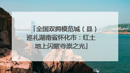 全国双拥模范城（县）巡礼湖南省怀化市：红土地上闪耀尊崇之光