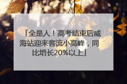 全是人！高考结束后威海站迎来客流小高峰，同比增长20%以上