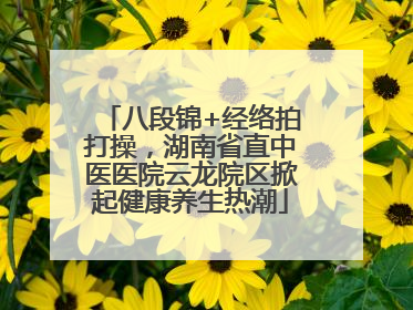 八段锦+经络拍打操，湖南省直中医医院云龙院区掀起健康养生热潮