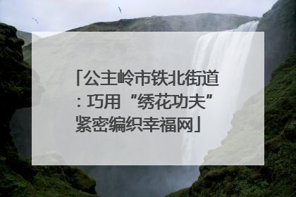 公主岭市铁北街道：巧用“绣花功夫”紧密编织幸福网