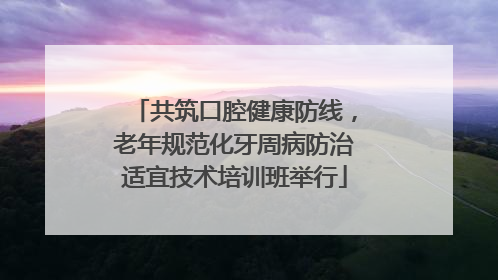 共筑口腔健康防线，老年规范化牙周病防治适宜技术培训班举行