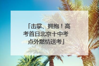 击掌、拥抱！高考首日北京十中考点外燃情送考