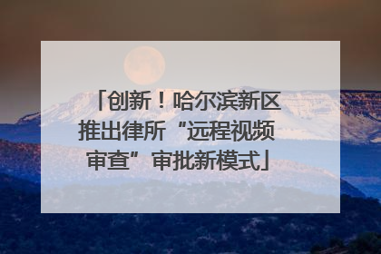 创新！哈尔滨新区推出律所“远程视频审查”审批新模式