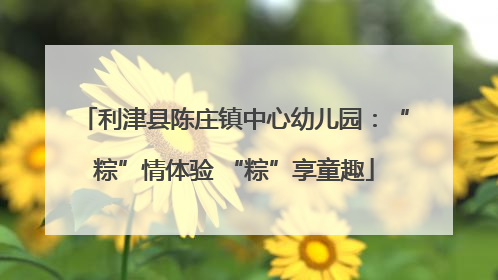 利津县陈庄镇中心幼儿园：“粽”情体验 “粽”享童趣