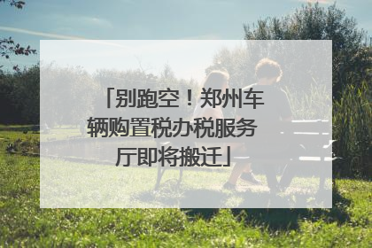 别跑空！郑州车辆购置税办税服务厅即将搬迁
