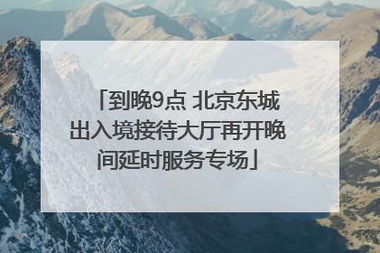 到晚9点 北京东城出入境接待大厅再开晚间延时服务专场