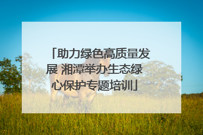 助力绿色高质量发展 湘潭举办生态绿心保护专题培训