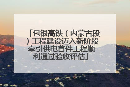 包银高铁（内蒙古段）工程建设迈入新阶段 牵引供电首件工程顺利通过验收评估