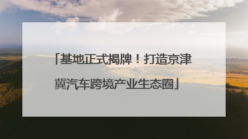 基地正式揭牌！打造京津冀汽车跨境产业生态圈