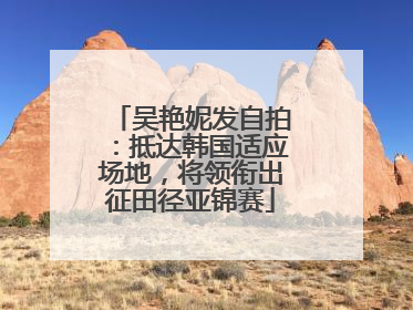 吴艳妮发自拍：抵达韩国适应场地，将领衔出征田径亚锦赛