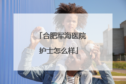 合肥军海医院护士怎么样