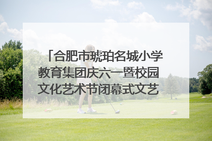 合肥市琥珀名城小学教育集团庆六一暨校园文化艺术节闭幕式文艺汇演圆满举行