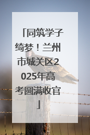 同筑学子绮梦！兰州市城关区2025年高考圆满收官