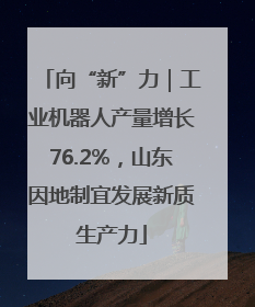 向“新”力｜工业机器人产量增长76.2%，山东因地制宜发展新质生产力
