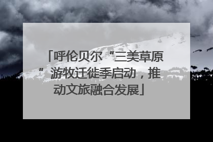 呼伦贝尔“三美草原”游牧迁徙季启动，推动文旅融合发展