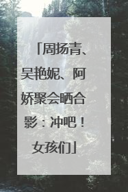 周扬青、吴艳妮、阿娇聚会晒合影：冲吧！女孩们