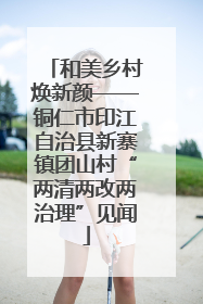 和美乡村焕新颜——铜仁市印江自治县新寨镇团山村“两清两改两治理”见闻