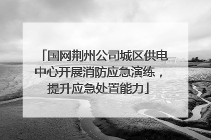 国网荆州公司城区供电中心开展消防应急演练，提升应急处置能力