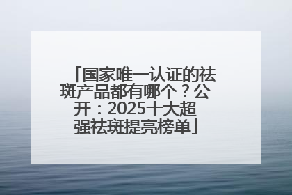 国家唯一认证的祛斑产品都有哪个？公开：2025十大超强祛斑提亮榜单