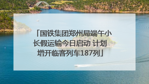 国铁集团郑州局端午小长假运输今日启动 计划增开临客列车187列