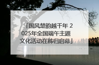 国风楚韵越千年 2025年全国端午主题文化活动在秭归启幕