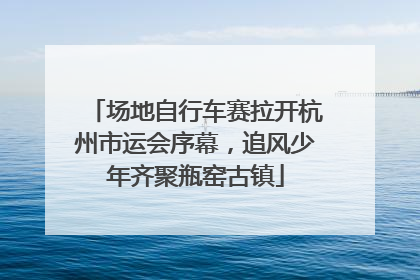 场地自行车赛拉开杭州市运会序幕，追风少年齐聚瓶窑古镇