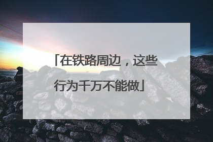 在铁路周边，这些行为千万不能做